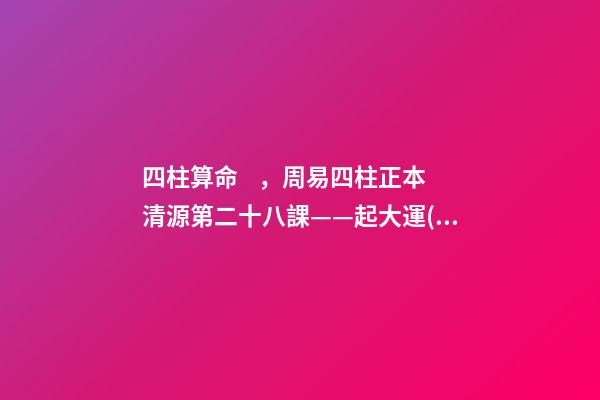 四柱算命，周易四柱正本清源第二十八課——起大運(yùn)